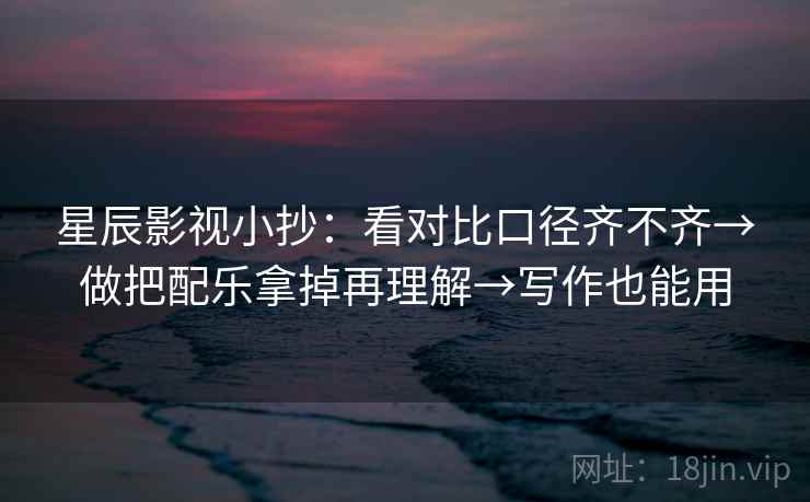 星辰影视小抄：看对比口径齐不齐→做把配乐拿掉再理解→写作也能用