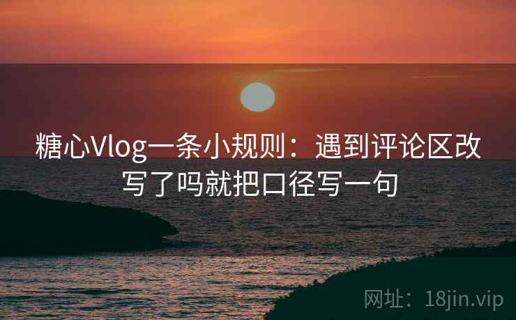 糖心Vlog一条小规则：遇到评论区改写了吗就把口径写一句