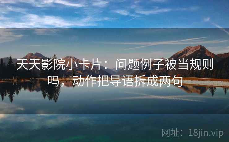 天天影院小卡片：问题例子被当规则吗，动作把导语拆成两句