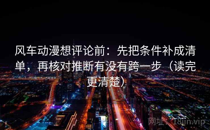 风车动漫想评论前：先把条件补成清单，再核对推断有没有跨一步（读完更清楚）