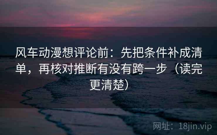 风车动漫想评论前：先把条件补成清单，再核对推断有没有跨一步（读完更清楚）