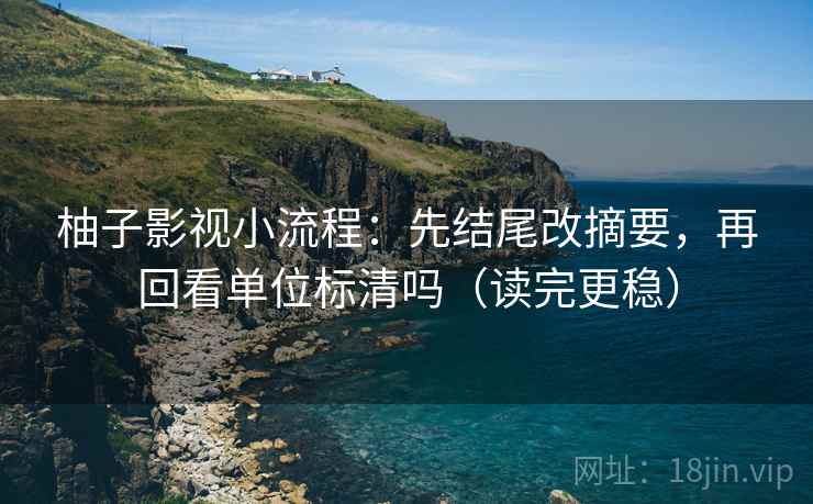 柚子影视小流程：先结尾改摘要，再回看单位标清吗（读完更稳）