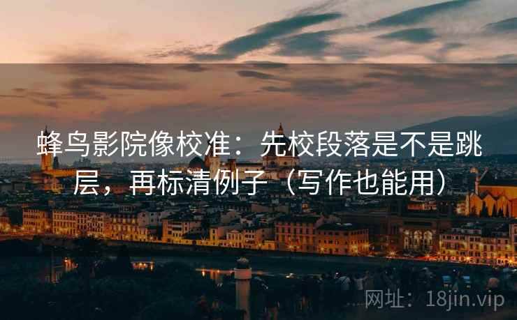 蜂鸟影院像校准：先校段落是不是跳层，再标清例子（写作也能用）