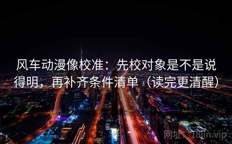 风车动漫像校准：先校对象是不是说得明，再补齐条件清单（读完更清醒）