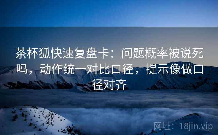 茶杯狐快速复盘卡：问题概率被说死吗，动作统一对比口径，提示像做口径对齐