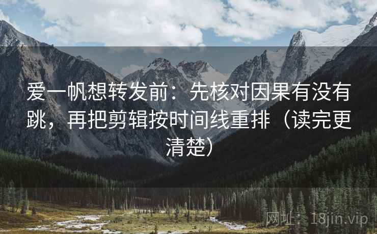 爱一帆想转发前：先核对因果有没有跳，再把剪辑按时间线重排（读完更清楚）