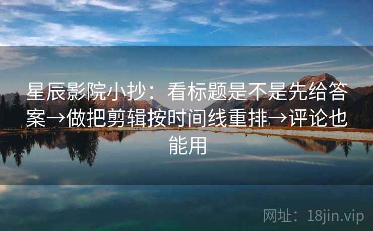 星辰影院小抄：看标题是不是先给答案→做把剪辑按时间线重排→评论也能用