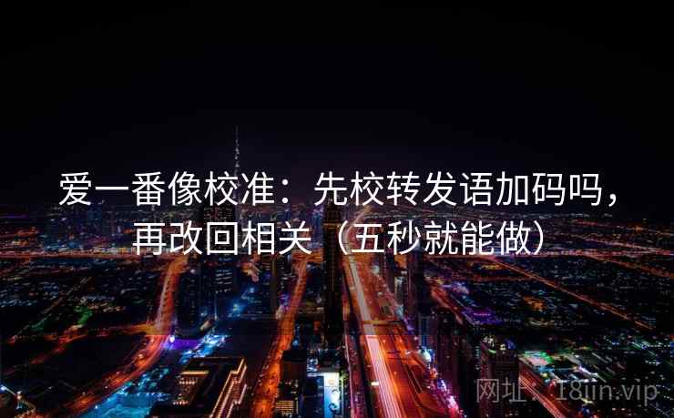 爱一番像校准：先校转发语加码吗，再改回相关（五秒就能做）