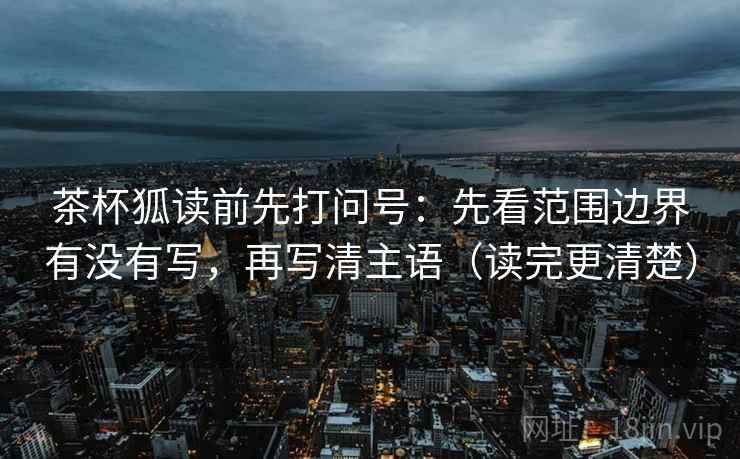 茶杯狐读前先打问号：先看范围边界有没有写，再写清主语（读完更清楚）