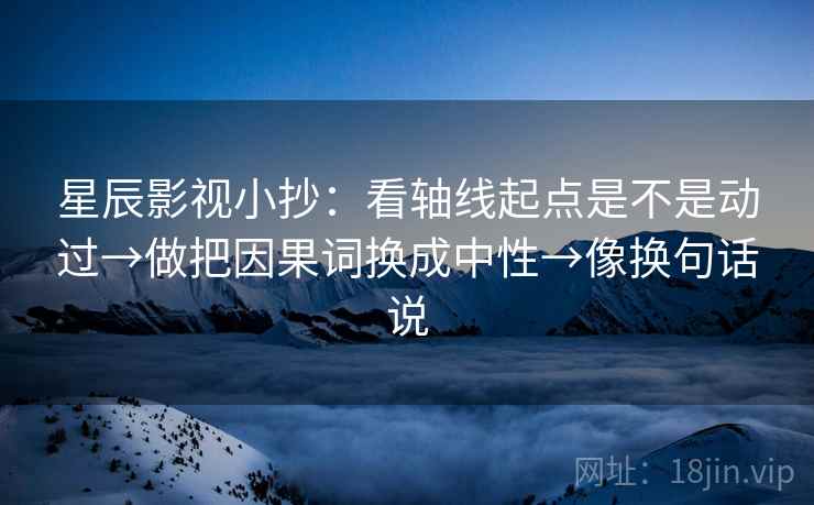 星辰影视小抄：看轴线起点是不是动过→做把因果词换成中性→像换句话说