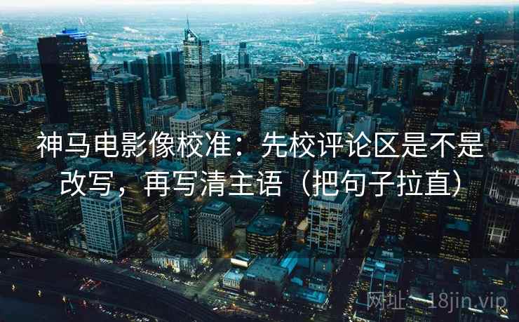 神马电影像校准：先校评论区是不是改写，再写清主语（把句子拉直）