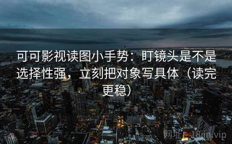 可可影视读图小手势：盯镜头是不是选择性强，立刻把对象写具体（读完更稳）