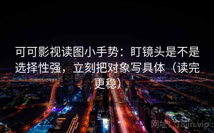 可可影视读图小手势：盯镜头是不是选择性强，立刻把对象写具体（读完更稳）