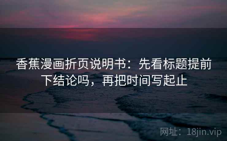 香蕉漫画折页说明书：先看标题提前下结论吗，再把时间写起止