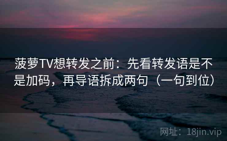 菠萝TV想转发之前：先看转发语是不是加码，再导语拆成两句（一句到位）