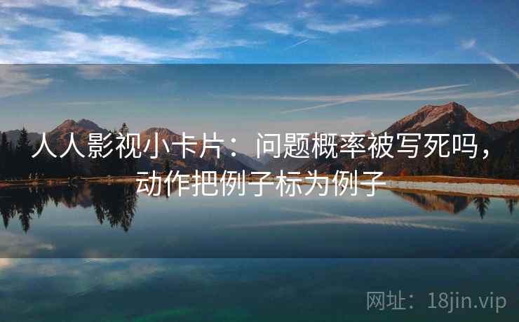 人人影视小卡片：问题概率被写死吗，动作把例子标为例子