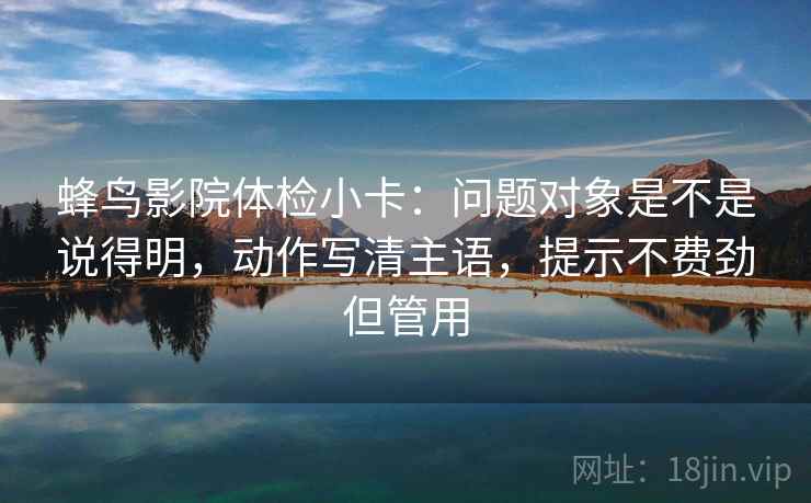 蜂鸟影院体检小卡：问题对象是不是说得明，动作写清主语，提示不费劲但管用