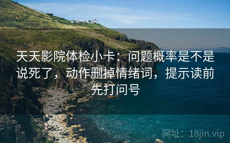 天天影院体检小卡：问题概率是不是说死了，动作删掉情绪词，提示读前先打问号