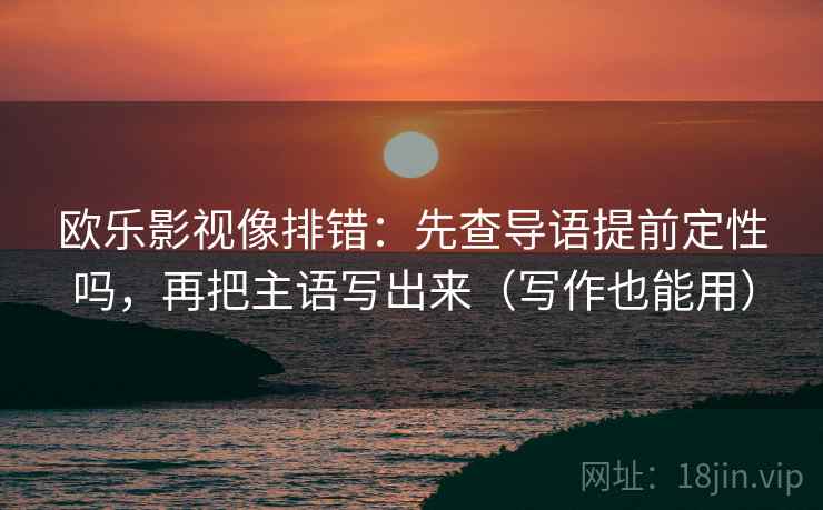 欧乐影视像排错：先查导语提前定性吗，再把主语写出来（写作也能用）