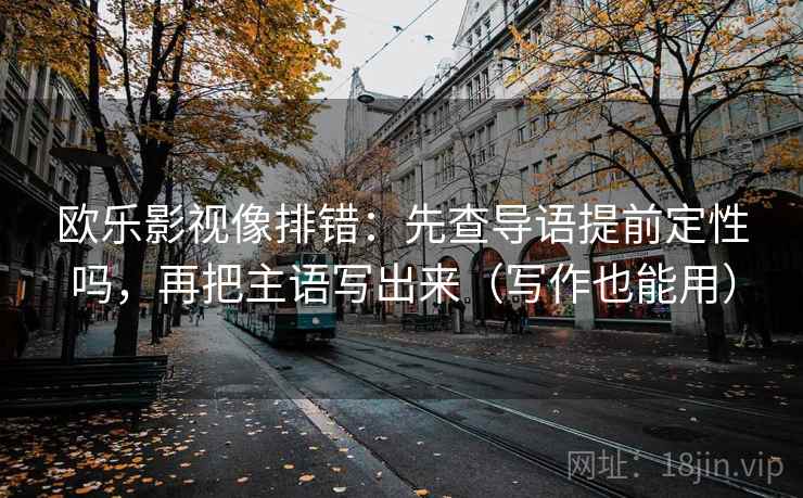 欧乐影视像排错：先查导语提前定性吗，再把主语写出来（写作也能用）