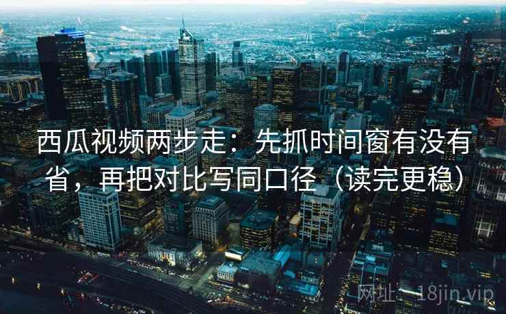 西瓜视频两步走：先抓时间窗有没有省，再把对比写同口径（读完更稳）