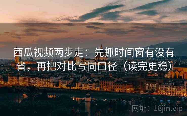 西瓜视频两步走：先抓时间窗有没有省，再把对比写同口径（读完更稳）