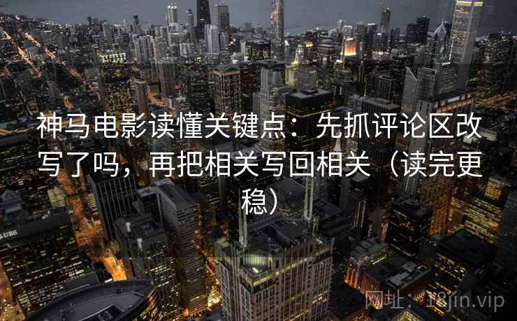 神马电影读懂关键点：先抓评论区改写了吗，再把相关写回相关（读完更稳）