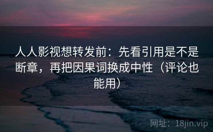 人人影视想转发前：先看引用是不是断章，再把因果词换成中性（评论也能用）