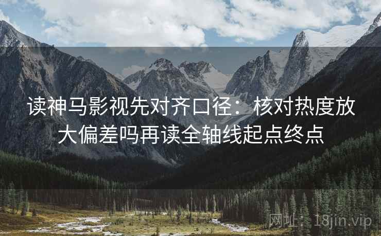 读神马影视先对齐口径：核对热度放大偏差吗再读全轴线起点终点