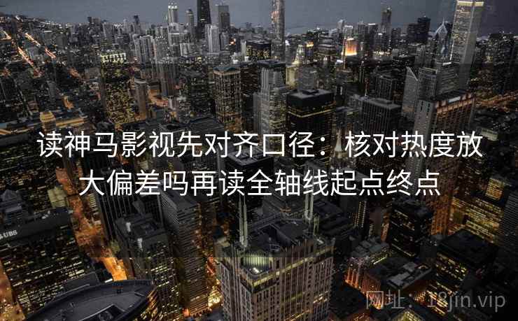 读神马影视先对齐口径：核对热度放大偏差吗再读全轴线起点终点