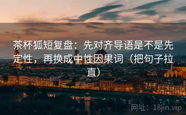 茶杯狐短复盘:先对齐导语是不是先定性,再换成中性因果词(把句子拉直) 茶杯狐短复盘:先对齐导语是不是先定性,再换成中性因果词(把句子拉直)