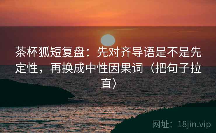 茶杯狐短复盘：先对齐导语是不是先定性，再换成中性因果词（把句子拉直）