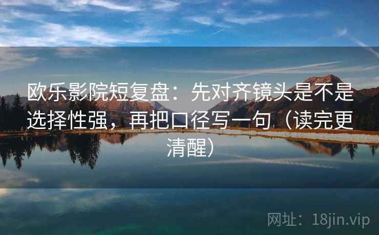 欧乐影院短复盘：先对齐镜头是不是选择性强，再把口径写一句（读完更清醒）