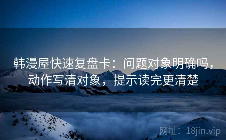 韩漫屋快速复盘卡：问题对象明确吗，动作写清对象，提示读完更清楚