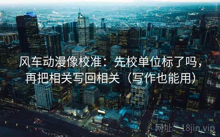 风车动漫像校准：先校单位标了吗，再把相关写回相关（写作也能用）