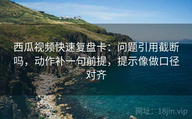 西瓜视频快速复盘卡：问题引用截断吗，动作补一句前提，提示像做口径对齐