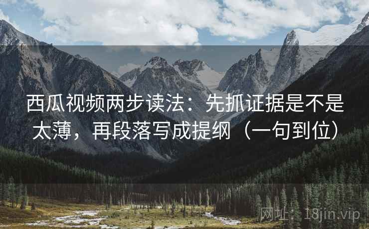 西瓜视频两步读法：先抓证据是不是太薄，再段落写成提纲（一句到位）