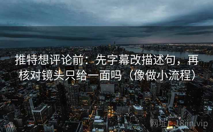 推特想评论前：先字幕改描述句，再核对镜头只给一面吗（像做小流程）