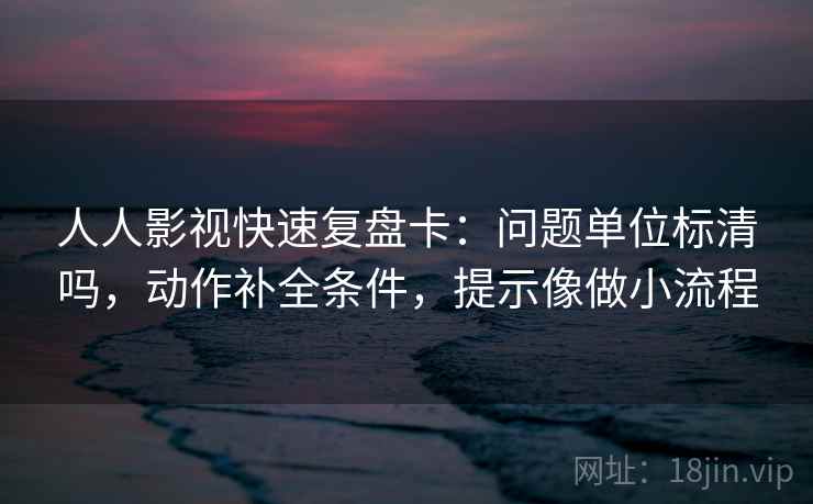 人人影视快速复盘卡：问题单位标清吗，动作补全条件，提示像做小流程