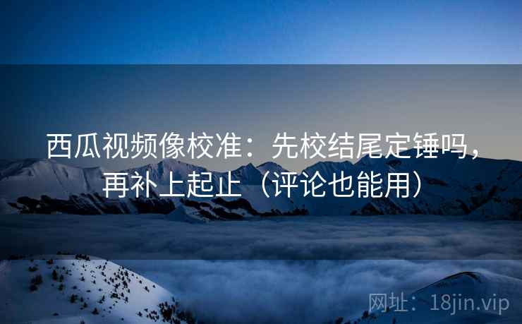 西瓜视频像校准：先校结尾定锤吗，再补上起止（评论也能用）