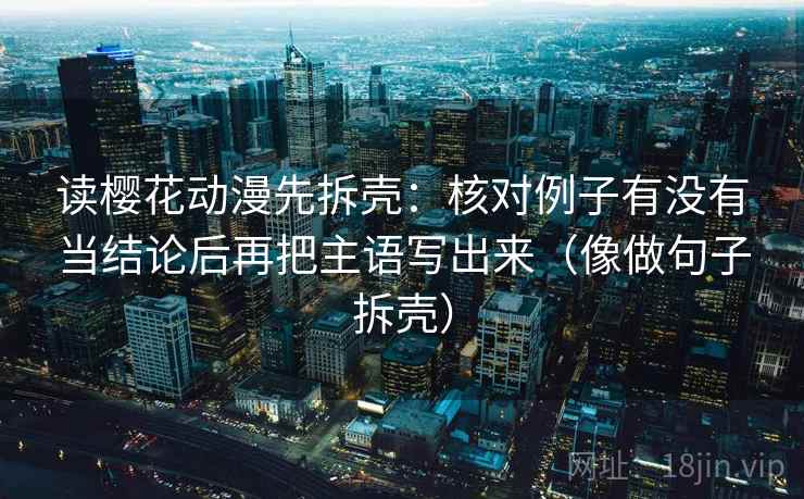 读樱花动漫先拆壳：核对例子有没有当结论后再把主语写出来（像做句子拆壳）