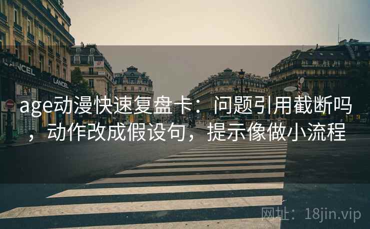 age动漫快速复盘卡：问题引用截断吗，动作改成假设句，提示像做小流程