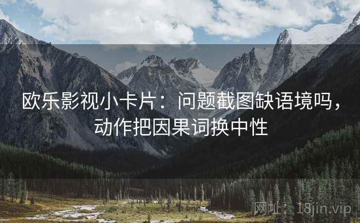 欧乐影视小卡片:问题截图缺语境吗,动作把因果词换中性 欧乐影视小卡片:问题截图缺语境吗,动作把因果词换中性