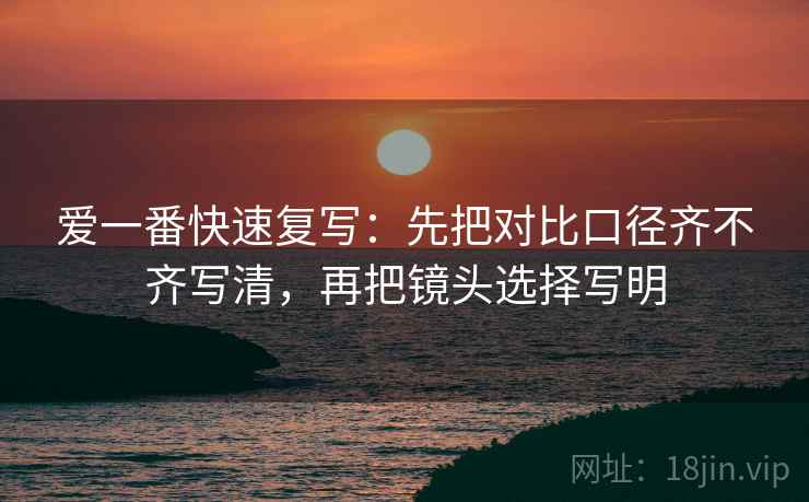 爱一番快速复写：先把对比口径齐不齐写清，再把镜头选择写明
