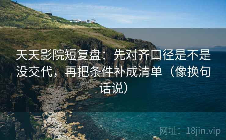 天天影院短复盘：先对齐口径是不是没交代，再把条件补成清单（像换句话说）
