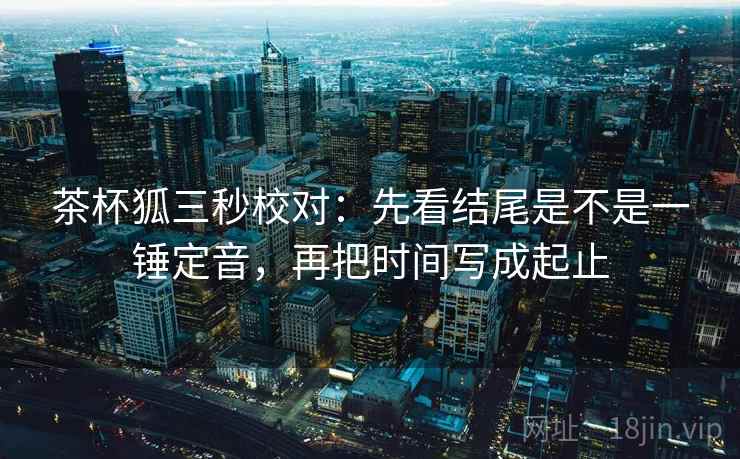 茶杯狐三秒校对：先看结尾是不是一锤定音，再把时间写成起止