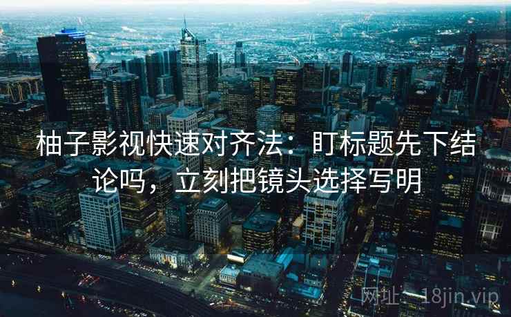 柚子影视快速对齐法:盯标题先下结论吗,立刻把镜头选择写明 柚子影视快速对齐法:盯标题先下结论吗,立刻把镜头选择写明
